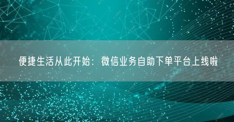便捷生活从此开始：微信业务自助下单平台上线啦