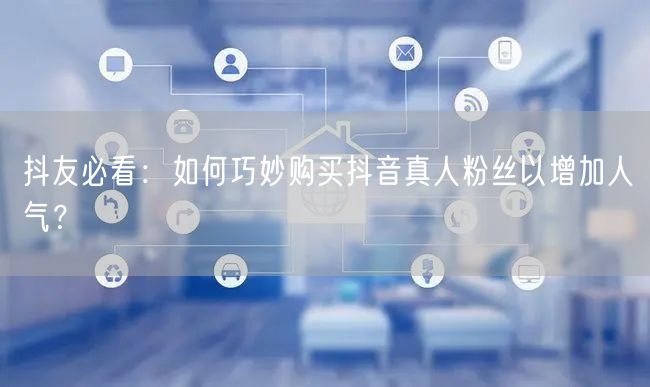 抖友必看：如何巧妙购买抖音真人粉丝以增加人气？