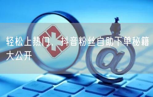 轻松上热门，抖音粉丝自助下单秘籍大公开