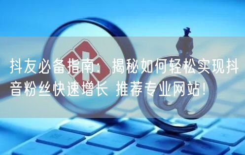 抖友必备指南：揭秘如何轻松实现抖音粉丝快速增长 推荐专业网站！