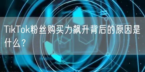 TikTok粉丝购买力飙升背后的原因是什么？