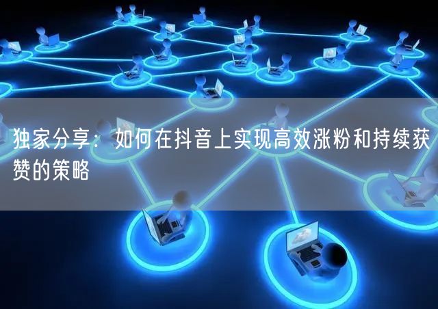 独家分享：如何在抖音上实现高效涨粉和持续获赞的策略