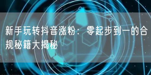 新手玩转抖音涨粉：零起步到一的合规秘籍大揭秘