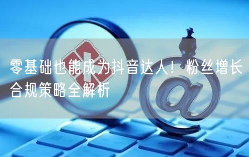 零基础也能成为抖音达人！粉丝增长合规策略全解析