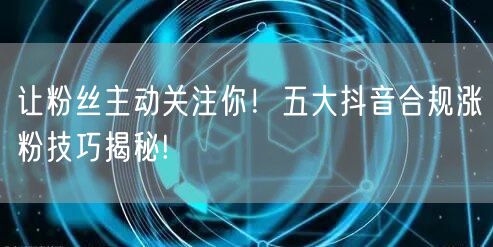 让粉丝主动关注你！五大抖音合规涨粉技巧揭秘!