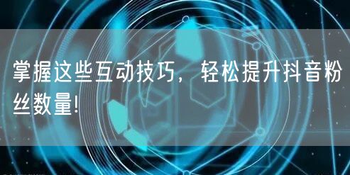 掌握这些互动技巧，轻松提升抖音粉丝数量!