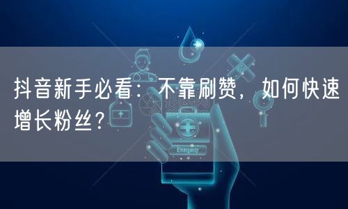抖音新手必看：不靠刷赞，如何快速增长粉丝？