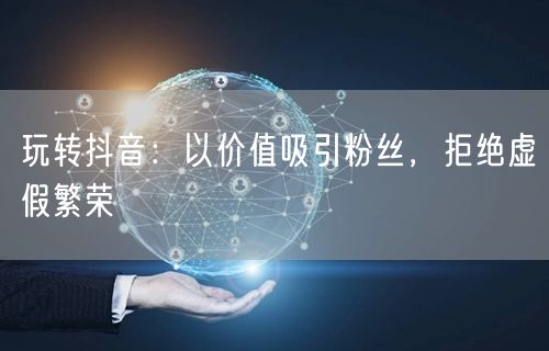 玩转抖音：以价值吸引粉丝，拒绝虚假繁荣