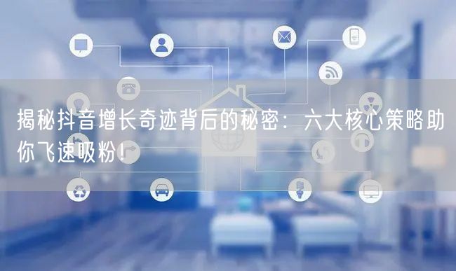 揭秘抖音增长奇迹背后的秘密：六大核心策略助你飞速吸粉！