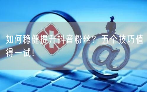 如何稳健提升抖音粉丝？五个技巧值得一试！