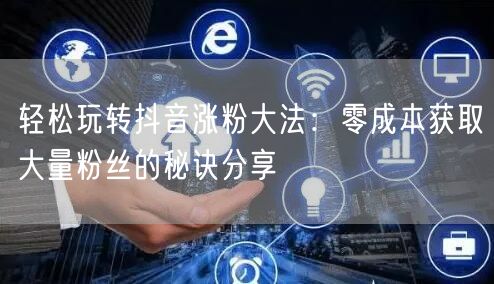 轻松玩转抖音涨粉大法：零成本获取大量粉丝的秘诀分享