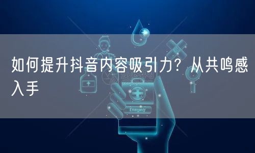 如何提升抖音内容吸引力？从共鸣感入手