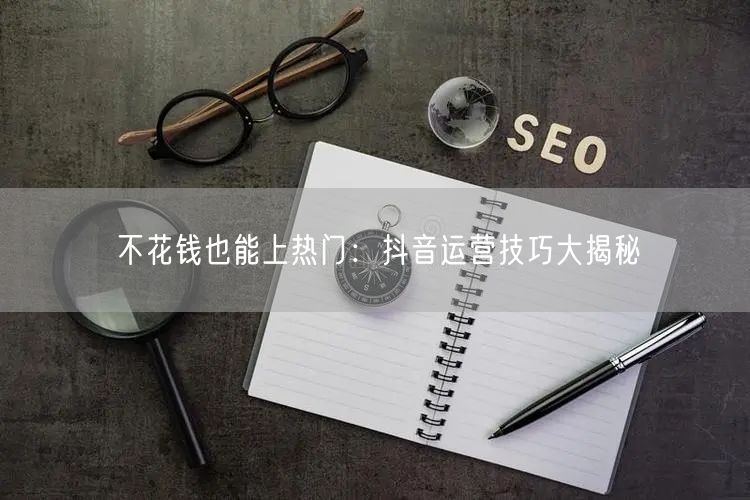 不花钱也能上热门：抖音运营技巧大揭秘