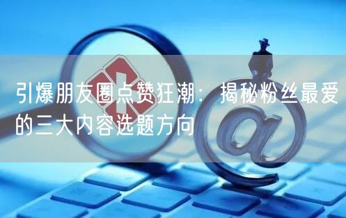 引爆朋友圈点赞狂潮：揭秘粉丝最爱的三大内容选题方向