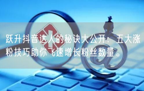 跃升抖音达人的秘诀大公开：五大涨粉技巧助你飞速增长粉丝数量。