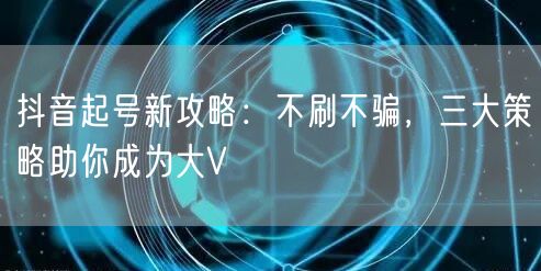 抖音起号新攻略：不刷不骗，三大策略助你成为大V