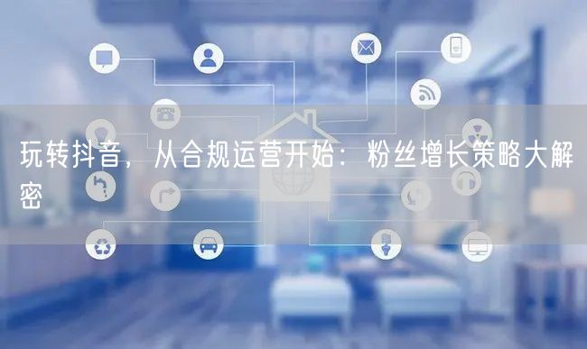玩转抖音，从合规运营开始：粉丝增长策略大解密
