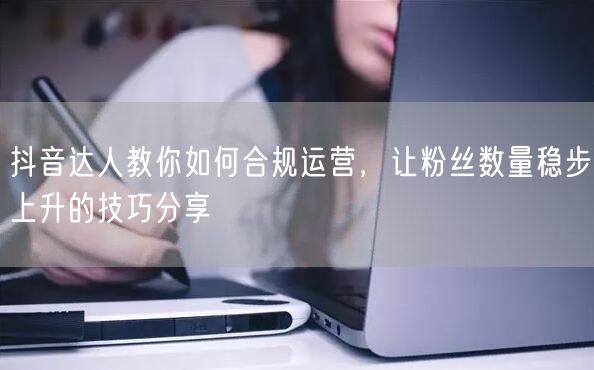 抖音达人教你如何合规运营，让粉丝数量稳步上升的技巧分享