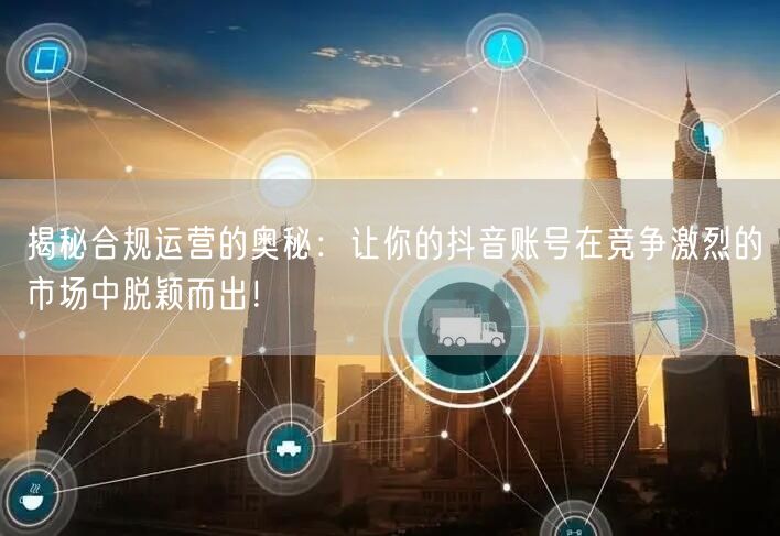揭秘合规运营的奥秘：让你的抖音账号在竞争激烈的市场中脱颖而出！