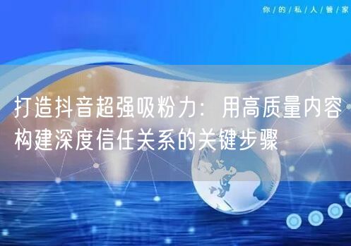 打造抖音超强吸粉力：用高质量内容构建深度信任关系的关键步骤