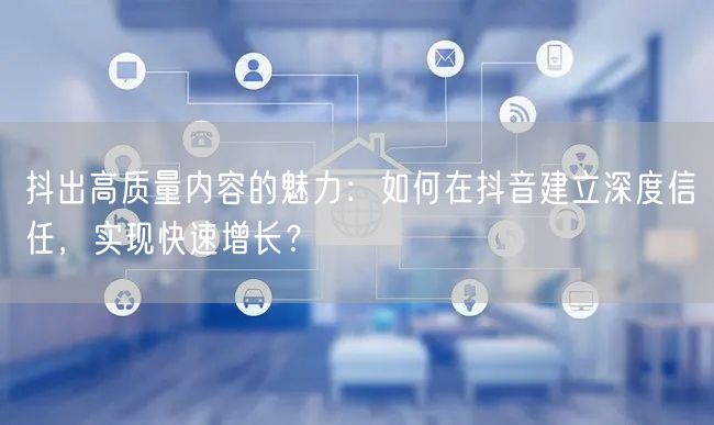 抖出高质量内容的魅力：如何在抖音建立深度信任，实现快速增长？
