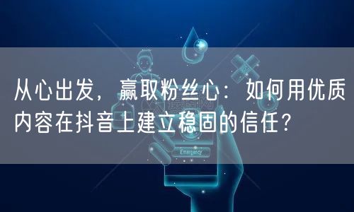 从心出发，赢取粉丝心：如何用优质内容在抖音上建立稳固的信任？