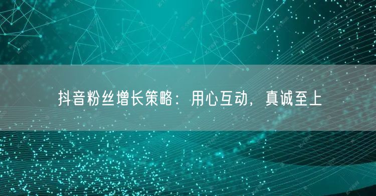 抖音粉丝增长策略：用心互动，真诚至上