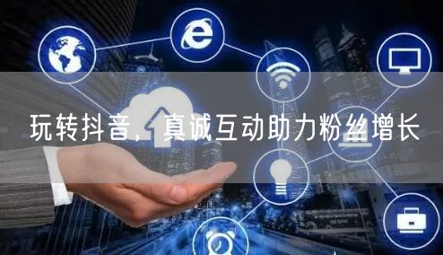玩转抖音，真诚互动助力粉丝增长