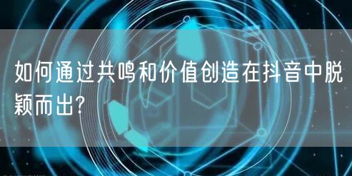 如何通过共鸣和价值创造在抖音中脱颖而出?
