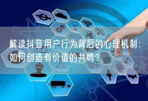解读抖音用户行为背后的心理机制：如何创造有价值的共鸣？