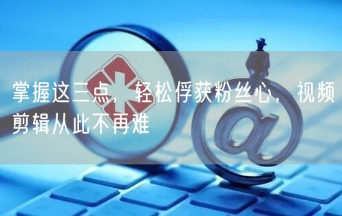 掌握这三点，轻松俘获粉丝心，视频剪辑从此不再难