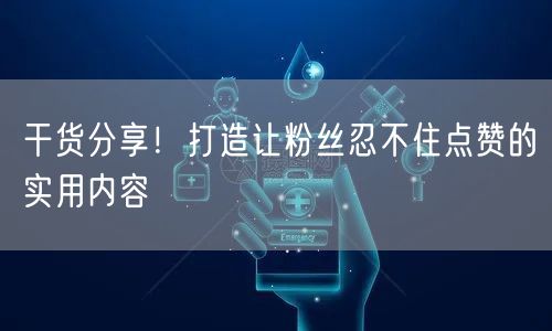 干货分享！打造让粉丝忍不住点赞的实用内容