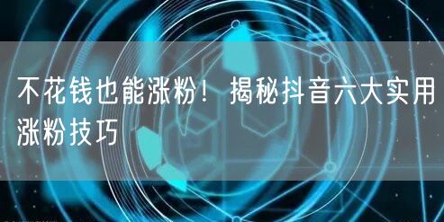 不花钱也能涨粉！揭秘抖音六大实用涨粉技巧