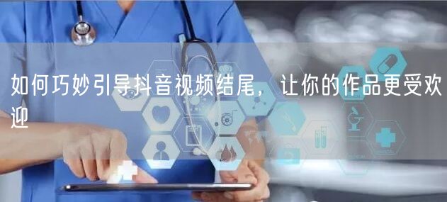 如何巧妙引导抖音视频结尾，让你的作品更受欢迎