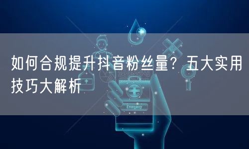 如何合规提升抖音粉丝量？五大实用技巧大解析