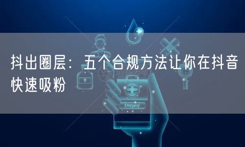 抖出圈层：五个合规方法让你在抖音快速吸粉