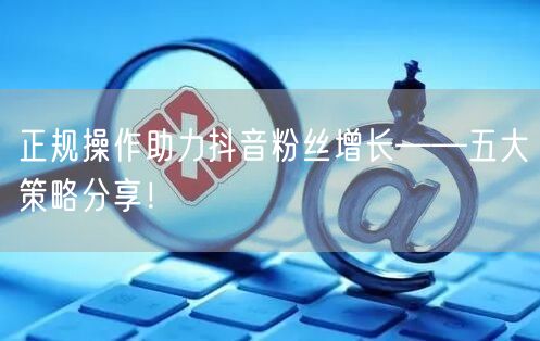 正规操作助力抖音粉丝增长——五大策略分享！
