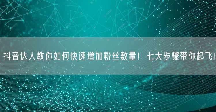 抖音达人教你如何快速增加粉丝数量！七大步骤带你起飞!