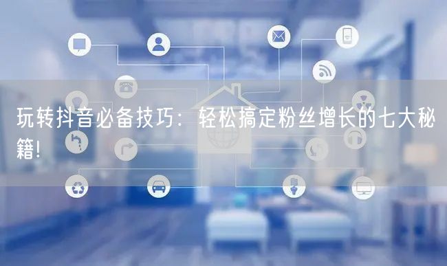 玩转抖音必备技巧：轻松搞定粉丝增长的七大秘籍!