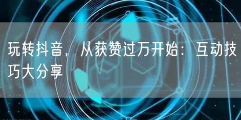 玩转抖音，从获赞过万开始：互动技巧大分享