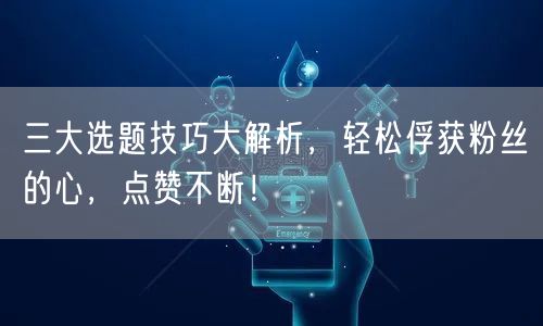 三大选题技巧大解析，轻松俘获粉丝的心，点赞不断！