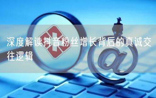 深度解读抖音粉丝增长背后的真诚交往逻辑