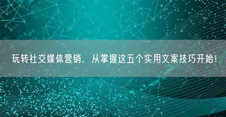 玩转社交媒体营销，从掌握这五个实用文案技巧开始！