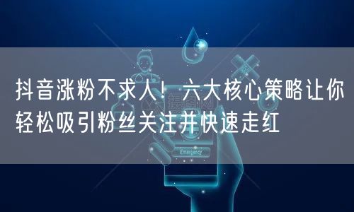 抖音涨粉不求人！六大核心策略让你轻松吸引粉丝关注并快速走红