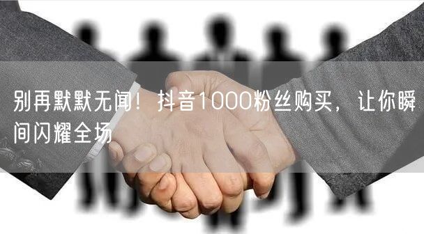别再默默无闻！抖音1000粉丝购买，让你瞬间闪耀全场