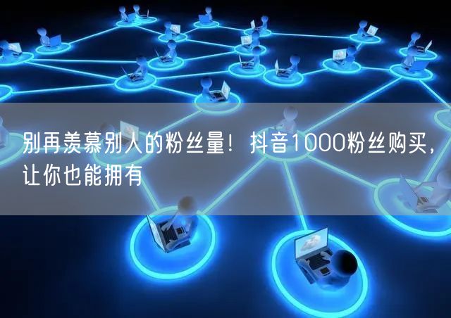别再羡慕别人的粉丝量！抖音1000粉丝购买，让你也能拥有