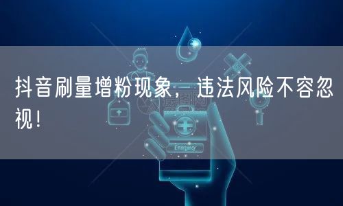 抖音刷量增粉现象，违法风险不容忽视！