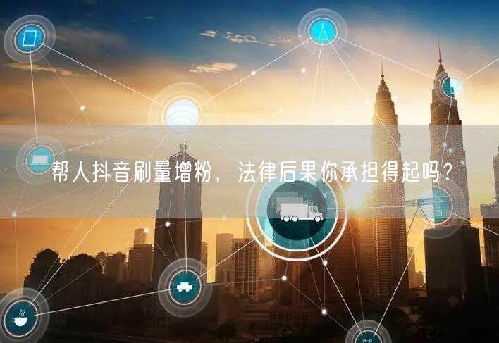 帮人抖音刷量增粉，法律后果你承担得起吗？