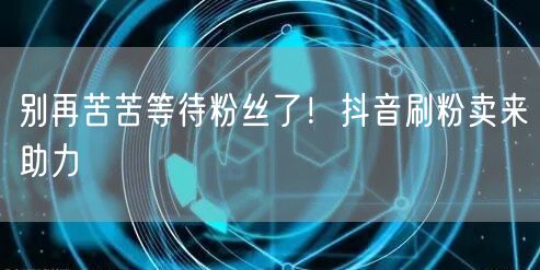 别再苦苦等待粉丝了！抖音刷粉卖来助力