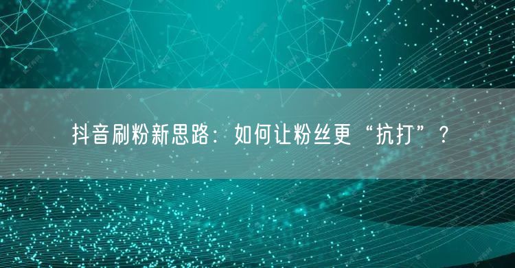 抖音刷粉新思路：如何让粉丝更“抗打”？